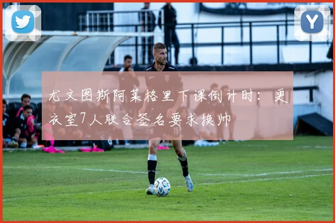 尤文图斯阿莱格里下课倒计时：更衣室7人联合签名要求换帅